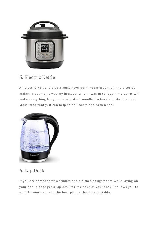 5. Electric Kettle
An electric kettle is also a must-have dorm room essential, like a coffee
maker! Trust me; it was my lifesaver when I was in college. An electric will
make everything for you, from instant noodles to teas to instant coffee!
Most importantly, it can help to boil pasta and ramen too!
6. Lap Desk
If you are someone who studies and finishes assignments while laying on
your bed, please get a lap desk for the sake of your back! It allows you to
work in your bed, and the best part is that it is portable.
 