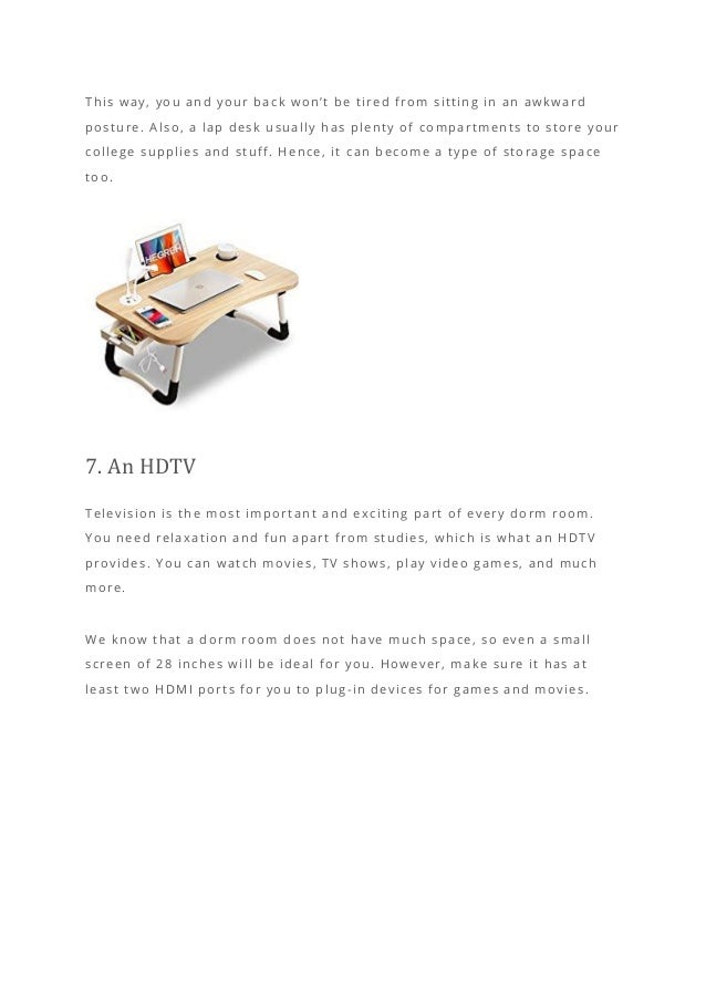 This way, you and your back won’t be tired from sitting in an awkward
posture. Also, a lap desk usually has plenty of compartments to store your
college supplies and stuff. Hence, it can become a type of storage space
too.
7. An HDTV
Television is the most important and exciting part of every dorm room.
You need relaxation and fun apart from studies, which is what an HDTV
provides. You can watch movies, TV shows, play video games, and much
more.
We know that a dorm room does not have much space, so even a small
screen of 28 inches will be ideal for you. However, make sure it has at
least two HDMI ports for you to plug -in devices for games and movies.
 