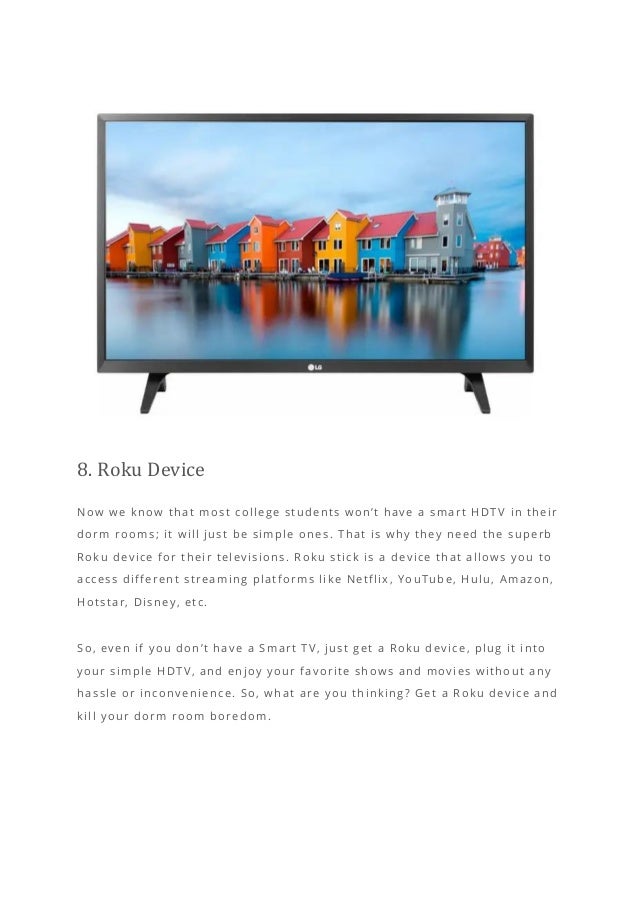 8. Roku Device
Now we know that most college students won’t have a smart HDT V in their
dorm rooms; it will just be simple ones. That is why they need the superb
Roku device for their televisions. Roku stick is a device that allows you to
access different streaming platforms like Netflix, YouTube, Hulu, Amazon,
Hotstar, Disney, etc.
So, even if you don’t have a Smart TV, just get a Roku device, plug it into
your simple HDTV, and enjoy your favorite shows and movies without any
hassle or inconvenience. So, what are you thinking? Get a Roku device and
kill your dorm room boredom.
 