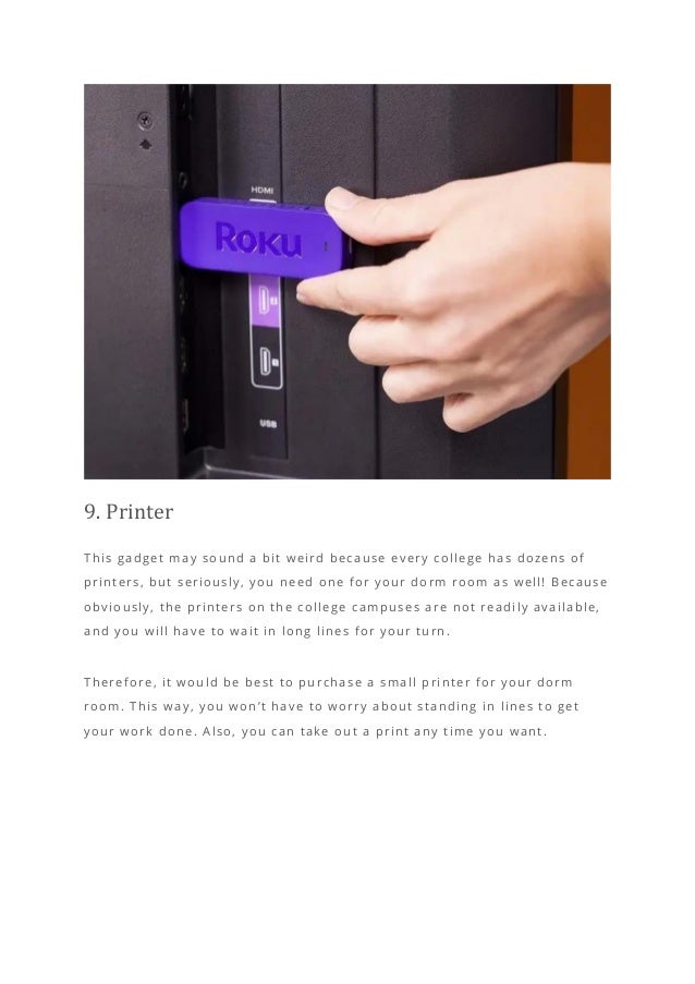 9. Printer
This gadget may sound a bit weird because every college has dozens of
printers, but seriously, you need one for your dorm room as well! Because
obviously, the printers on the college campuses are not readily available,
and you will have to wait in long lines for your turn.
Therefore, it would be best to purchase a small printer for your dorm
room. This way, you won’t have to worry about standing in lines to get
your work done. Also, you can take out a print any time you want.
 