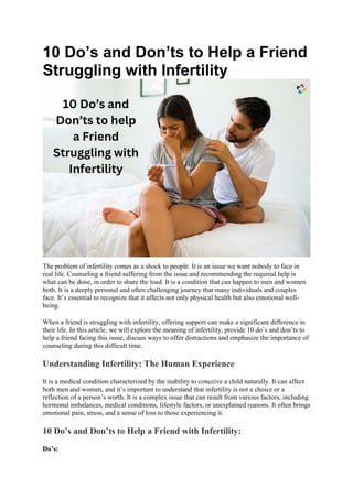 10 Do’s and Don’ts to Help a Friend
Struggling with Infertility
The problem of infertility comes as a shock to people. It is an issue we want nobody to face in
real life. Counseling a friend suffering from the issue and recommending the required help is
what can be done, in order to share the load. It is a condition that can happen to men and women
both. It is a deeply personal and often challenging journey that many individuals and couples
face. It’s essential to recognize that it affects not only physical health but also emotional well-
being.
When a friend is struggling with infertility, offering support can make a significant difference in
their life. In this article, we will explore the meaning of infertility, provide 10 do’s and don’ts to
help a friend facing this issue, discuss ways to offer distractions and emphasize the importance of
counseling during this difficult time.
Understanding Infertility: The Human Experience
It is a medical condition characterized by the inability to conceive a child naturally. It can affect
both men and women, and it’s important to understand that infertility is not a choice or a
reflection of a person’s worth. It is a complex issue that can result from various factors, including
hormonal imbalances, medical conditions, lifestyle factors, or unexplained reasons. It often brings
emotional pain, stress, and a sense of loss to those experiencing it.
10 Do’s and Don’ts to Help a Friend with Infertility:
Do’s:
 