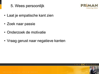 5. Wees persoonlijk
• Laat je empatische kant zien
• Zoek naar passie
• Onderzoek de motivatie
• Vraag gerust naar negatieve kanten
 