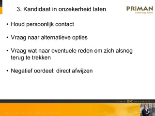 3. Kandidaat in onzekerheid laten
• Houd persoonlijk contact
• Vraag naar alternatieve opties
• Vraag wat naar eventuele reden om zich alsnog
terug te trekken
• Negatief oordeel: direct afwijzen
 