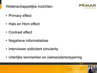 Wetenschappelijke inzichten
• Primacy effect
• Halo en Horn effect
• Contrast effect
• Negatieve informatiebias
• Interviewer sollicitant simularity
• Uiterlijke kenmerken en (sekse)stereotypering
 