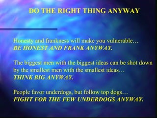 DO THE RIGHT THING ANYWAY
Honesty and frankness will make you vulnerable…
BE HONEST AND FRANK ANYWAY.
The biggest men with the biggest ideas can be shot down
by the smallest men with the smallest ideas…
THINK BIG ANYWAY.
People favor underdogs, but follow top dogs…
FIGHT FOR THE FEW UNDERDOGS ANYWAY.
 