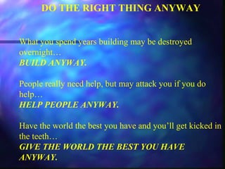 DO THE RIGHT THING ANYWAY
What you spend years building may be destroyed
overnight…
BUILD ANYWAY.
People really need help, but may attack you if you do
help…
HELP PEOPLE ANYWAY.
Have the world the best you have and you’ll get kicked in
the teeth…
GIVE THE WORLD THE BEST YOU HAVE
ANYWAY.
 