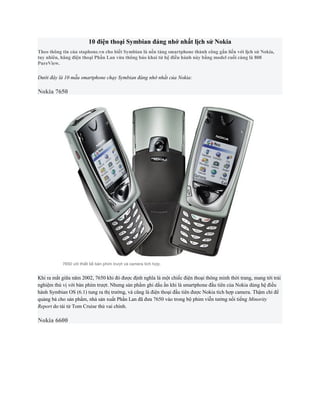 10 điện thoại Symbian đáng nhớ nhất lịch sử Nokia
Theo thông tin của staphone.vn cho biết Symbian là nền tảng smartphone thành công gắn liến với lịch sử Nokia,
tuy nhiên, hãng điện thoại Phần Lan vừa thông báo khai tử hệ điều hành này bằng model cuối cùng là 808
PureView.

Dưới đây là 10 mẫu smartphone chạy Symbian đáng nhớ nhất của Nokia:

Nokia 7650




           7650 với thiết kế bàn phím trượt và camera tích hợp.


Khi ra mắt giữa năm 2002, 7650 khi đó được định nghĩa là một chiếc điện thoại thông minh thời trang, mang tới trải
nghiệm thú vị với bàn phím trượt. Nhưng sản phẩm ghi dấu ấn khi là smartphone đầu tiên của Nokia dùng hệ điều
hành Symbian OS (6.1) tung ra thị trường, và cũng là điện thoại đầu tiên được Nokia tích hợp camera. Thậm chí để
quảng bá cho sản phẩm, nhà sản xuất Phần Lan đã đưa 7650 vào trong bộ phim viễn tưởng nổi tiếng Minority
Report do tài tử Tom Cruise thủ vai chính.

Nokia 6600
 