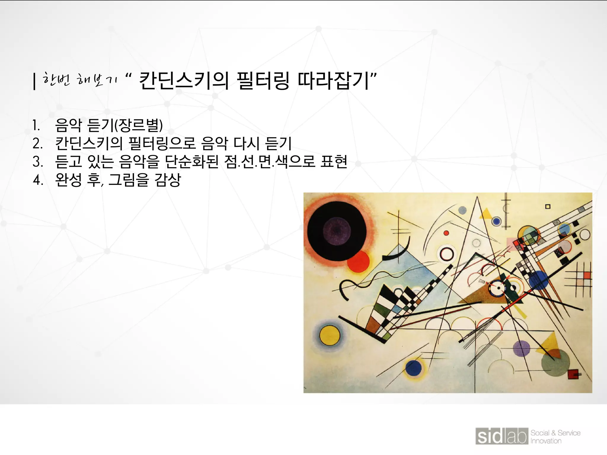 | 한번 해보기 “ 칸딘스키의 필터링 따라잡기”
1. 음악 듣기(장르별)
2. 칸딘스키의 필터링으로 음악 다시 듣기
3. 듣고 있는 음악을 단순화된 점.선.면.색으로 표현
4. 완성 후, 그림을 감상
 
