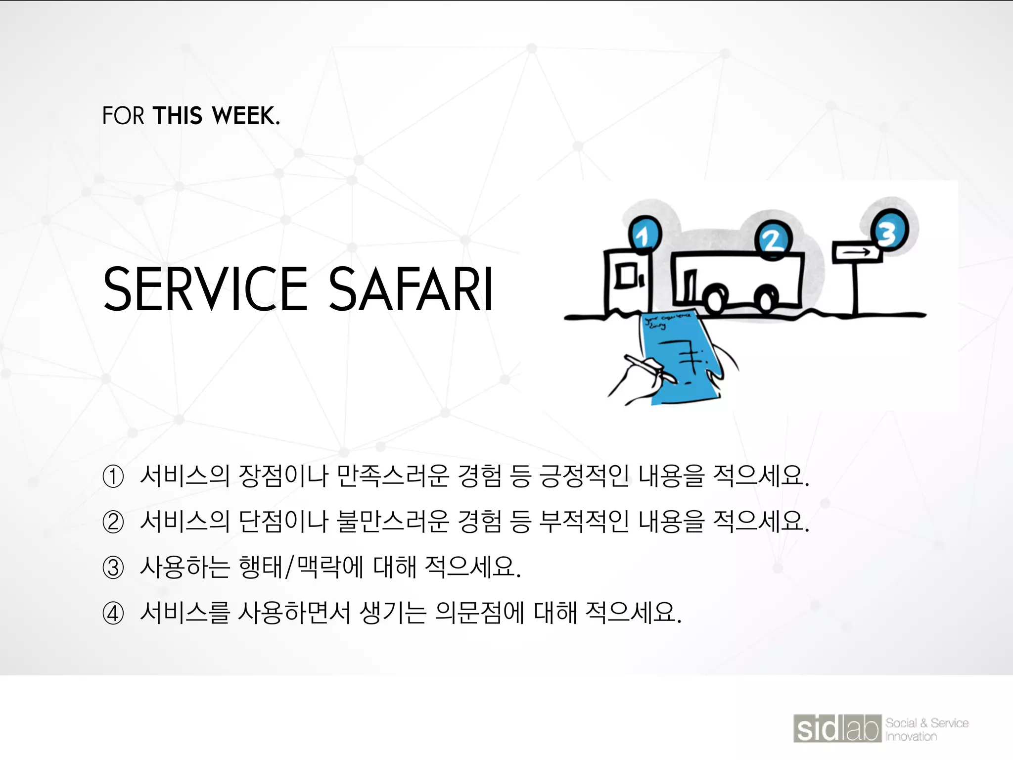 FOR THIS WEEK.
SERVICE SAFARI
① 서비스의 장점이나 만족스러운 경험 등 긍정적인 내용을 적으세요.
② 서비스의 단점이나 불만스러운 경험 등 부적적인 내용을 적으세요.
③ 사용하는 행태/맥락에 대해 적으세요.
④ 서비스를 사용하면서 생기는 의문점에 대해 적으세요.
 