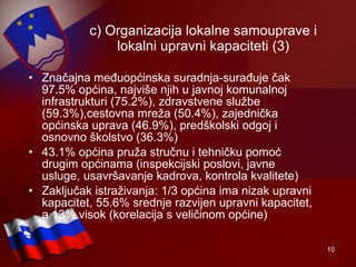 c) Organizacija lokalne samouprave i lokalni upravni kapaciteti (3) Značajna međuopćinska suradnja-surađuje čak 97.5% općina, najviše njih u javnoj komunalnoj infrastrukturi (75.2%), zdravstvene službe (59.3%),cestovna mreža (50.4%), zajednička općinska uprava (46.9%), predškolski odgoj i osnovno školstvo (36.3%) 43.1% općina pruža stručnu i tehničku pomoć drugim općinama (inspekcijski poslovi, javne usluge, usavršavanje kadrova, kontrola kvalitete) Zaključak istraživanja: 1/3 općina ima nizak upravni kapacitet, 55.6% srednje razvijen upravni kapacitet, a 13% visok (korelacija s veličinom općine) 