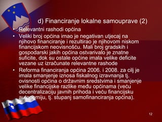 d) Financiranje lokalne samouprave (2) Relevantni rashodi općina Veliki broj općina imao je negativan utjecaj na njihovo financiranje i rezultirao je njihovom niskom financijskom neovisnošću. Mali broj gradskih i gospodarski jakih općina ostvarivalo je znatne suficite, dok su ostale općine imala velike deficite vezane uz izračunate relevantne rashode Reforma financiranja općina 2006. i 2008. za cilj je imala smanjenje iznosa fiskalnog izravnanja tj. ovisnosti općina o državnim sredstvima i smanjenje velike financijske razlike među općinama (veću decentralizaciju javnih prihoda i veću financijsku autonomiju, tj. stupanj samofinanciranja općina). 