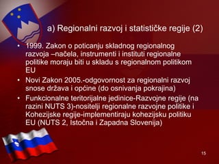 a) Regionalni razvoj i statističke regije (2) 1999. Zakon o poticanju skladnog regionalnog razvoja –načela, instrumenti i instituti regionalne politike moraju biti u skladu s regionalnom politikom EU Novi Zakon 2005.-odgovornost za regionalni razvoj snose država i općine (do osnivanja pokrajina) Funkcionalne teritorijalne jedinice-Razvojne regije (na razini NUTS 3)-nositelji regionalne razvojne politike i Kohezijske regije -implementiraju kohezijsku politiku EU  (NUTS 2, Istočna i Zapadna Slovenija)  