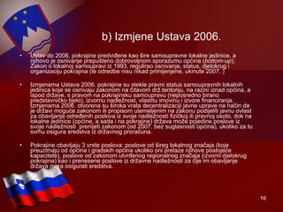 b) Izmjene Ustava 2006. Ustav do 2006. pokrajine predviđene kao šire samoupravne lokalne jedinice, a njihovo je osnivanje prepušteno dobrovoljnom sporazumu općina ( bottom-up ); Zakon o lokalnoj samoupravi iz 1993. regulirao osnivanje, status, djelokrug i organizaciju pokrajina (te odredbe nisu nikad primijenjene, ukinute 2007. ) Izmjenama Ustava 2006. pokrajine su stekle pravni status samoupravnih lokalnih jedinica koje se osnivaju zakonom na čitavom drž.teritoriju, na razini iznad općina, a ispod države, s pravom na pokrajinsku samoupravu (neposredno birano predstavničko tijelo), izvornu nadležnost, vlastitu imovinu i izvore financiranja. Izmjenama 2006. otvorena su široka vrata decentralizaciji javne uprave na način da je državi moguće zakonom ili propisom utemeljenim na zakonu podijeliti javnu ovlast za obavljanje određenih poslova iz svoje nadležnosti fizičkoj ili pravnoj osobi, dok na lokalne jedinice (općine, a sada i na pokrajine) država može pojedine poslove iz svoje nadležnosti  prenijeti zakonom (od 2007. bez suglasnosti općina), ukoliko za tu svrhu osigura sredstva iz državnog proračuna.  Pokrajine obavljaju 3 vrste poslova: poslove od šireg lokalnog značaja (koje preuzimaju od općina i gradskih općina ukoliko oni prelaze njihove postojeće kapacitete), poslove od zakonom utvrđenog regionalnog značaja (izvorni djelokrug pokrajina) kao i prenesene poslove iz državne nadležnosti za čije im obavljanje država mora osigurati sredstva. 