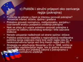 c) Politički i stručni prijepori oko osnivanja regija (pokrajina) Postavlja se pitanje u čijem je interesu osnovati pokrajine?  trostruki interes: države, općina i građana Potrebno provesti normativnu, institucionalnu, socijalnu i  cost-benefit  analizu posljedica uvođenja pokrajina Neki se pitaju je li uopće potrebno osnovati pokrajine s obzirom na veličinu slovenskog teritorija i time izazvane troškove Nerado ustupanje nadležnosti od strane općina i države Politička polarizacija stajališta o regionalizaciji-neoliberalna politička opcija zagovara manji broj većih regija (oko 8), a neokonzervativna opcija veći broj manjih regija (oko 25)  Strategija za uključivanje Slovenije u EU iz 1998. izričito je predvidjela uspostavljanje regija, iste je godine slovenska Vlada pripremila prvi prijedlog zakona o pokrajinama s tezama za normativno uređenje 