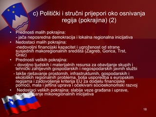 c) Politički i stručni prijepori oko osnivanja regija (pokrajina) (2) Prednosti malih pokrajina: - jača neposredna demokracija i lokalna regionalna inicijativa Nedostaci malih pokrajina: -nedovoljni financijski kapacitet i ugroženost od strane susjednih makoregionalnih središta (Zagreb, Gorica, Trst, Graz) Prednosti velikih pokrajina: - dovoljno ljudskih i materijalnih resursa za obavljanje skupih i tehnički zahtjevnih gospodarskih i negospodarskih javnih službi  - lakše rješavanje prostornih, infrastrukturnih, gospodarskih i ekoloških regionalnih problema, bolja usporedba s europskim regijama i zadovoljenje kriterija EU za dodjelu financijske pomoći, mala i jeftina uprava i očekivani socioekonomski razvoj Nedostaci velikih pokrajina: slabije veze građana i uprave, zapostavljanje mikoregionalnih inicijativa 