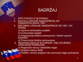 SADRŽAJ OPĆI PODACI O SLOVENIJI RAZVOJ LOKALNE SAMOUPRAVE DO OSAMOSTALJENJA 1991. REFORMA LOKALNE SAMOUPRAVE OD 1991. DO DANAS a) Upravno-teritorijalna podjela b) Funkcionalni aspekt c) Organizacija lokalne samouprave i lokalni upravni kapaciteti  d) Financiranje lokalne samouprave 4.  REGIONALIZACIJA SLOVENIJE I (NE) IZVJESNO OSNIVANJE POKRAJINA a) Regionalni razvoj i statističke regije b) Izmjene Ustava 2006. c) Politički i stručni prijepori oko osnivanja regija (pokrajina) 