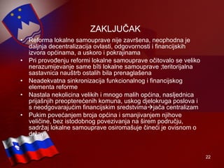 ZAKLJUČAK Reforma lokalne samouprave nije završena, neophodna je daljnja decentralizacija ovlasti, odgovornosti i financijskih izvora općinama, a uskoro i pokrajinama Pri provođenju reformi lokalne samouprave očitovalo se veliko nerazumijevanje same bîti lokalne samouprave ;teritorijalna sastavnica nauštrb ostalih bila prenaglašena Neadekvatna sinkronizacija funkcionalnog i financijskog elementa reforme Nastala nekolicina velikih i mnogo malih općina, nasljednica prijašnjih preopterećenih komuna, uskog djelokruga poslova i s neodgovarajućim financijskim sredstvima  jača centralizam  Pukim povećanjem broja općina i smanjivanjem njihove veličine, bez istodobnog povezivanja na širem području, sadržaj lokalne samouprave osiromašuje čineći je ovisnom o državi 