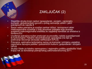 ZAKLJUČAK (2) Stajalište struke-brojni razlozi (gospodarski, socijalni, nacionalni, europski, globalizacijski) govore u prilog osnivanja velikih i jakih pokrajina-6 do najviše 8  Samo velika pokrajina je snažan partner državi, ravnopravni akter međuregionalne suradnje (i bolji amortizer pritisaka koje stvaraju susjedna makroregionalna središta) te uspješniji kandidat za sredstva iz fondova EU Uvođenje pokrajina-nužan preduvjet za provedbu načela supsidijarnosti te funkcionalne i fiskalne decentralizacije upravljanja (na čije se poštivanje Slovenija obvezala ratifikacijom EPLS) Pokrajine -optimalna teritorijalna razina za kreiranje i primjenu uspješne regionalne razvojne politike i policentrični kulturni, gospodarski i socijalni razvoj Služba Vlade za lokalnu samoupravu i regionalnu politiku predložila Vladi  krajnji rok za dono š enje pokrajinskog zakonodavstva - kraj  2011. 
