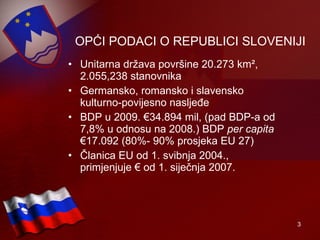 OPĆI PODACI O REPUBLICI SLOVENIJI Unitarna država površine 20.273 km ² , 2.055,238 stanovnika Germansko, romansko i slavensko kulturno-povijesno nasljeđe BDP u 2009. €34.894 mil, (pad BDP-a od 7,8% u odnosu na 2008.) BDP  per capita  €17.092 (80%- 90% prosjeka EU 27) Članica EU od 1. svibnja 2004., primjenjuje € od 1. siječnja 2007. 