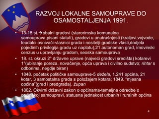 RAZVOJ LOKALNE SAMOUPRAVE DO OSAMOSTALJENJA 1991. 13-15 st.  obalni gradovi (starorimska komunalna samouprava,pisani statuti), gradovi u unutrašnjosti (kraljevi,vojvode, feudalci osnivači-vlasnici grada i nositelji gradske vlasti,dodjela pojedinih privilegija gradu uz naplatu),21 autonoman grad, imovinski cenzus u upravljanju gradom, seoska samouprava 18. st. okruzi 2 °  državne uprave (najveći gradovi središta) kotarevi 1 ° (ubiranje poreza, novačenje, opća uprava i civilno sudstvo;  rihtar  s odborima, negdje biran) 1848. početak političke samouprave-5  dežela , 1.241 općina, 21 kotar, 3 samostalna grada s položajem kotara; 1849. “mjesna općina”(grad i predgrađa),  župan 1862. Okvirni državni zakon o općinama-temeljne odredbe o općinskoj samoupravi, statusna jednakost urbanih i ruralnih općina 