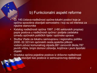 b) Funkcionalni aspekt reforme Čl. 140.Ustava-nadležnost općine-lokalni poslovi koje je općina sposobna obavljati samostalno i koji su od interesa za njezine stanovnike   Katalog nadležnosti općina 1997. (>90 sektorskih propisa) popis poslova u nadležnosti općina i podjela zadataka između općinskih političkih tijela i općinske uprave Služba Vlade za lokalnu samoupravu i regionalnu politiku 2008.-32.323 km općinskih cesta,opskrba pitkom vodom,odvoz komunalnog otpada,881 osnovnih škola,787 javnih vrtića, brojni domovi zdravlja, knjižnice i javni športski objekti Gradska općina pojedine poslove iz državne nadležnosti može obavljati kao poslove iz samoupravnog djelokruga 