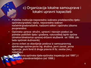 c) Organizacija lokalne samouprave i lokalni upravni kapaciteti Političke institucije-neposredno izabrano predstavničko tijelo-općinsko/gradsko vijeće, neposredno izabran načelnik/gradonačelnik, nadzorni odbor i općinsko izborno povjerenstvo Općinska uprava- stručni, upravni i razvojni poslovi za potrebe političkih tijela i građana, rukovoditelj tajnik općine (direktor/direktorica uprave)-državni službenik   od 1998. (do tada općinski dužnosnik) Javna ovlast za obavljanje poslova iz samoupravnog djelokruga općine-javno trg. društvo, javni zavod, javna agencija, javni fond ili druga pravna ili fiz. osoba (na j. natječaju) Fakultativna općinska tijela-općinska inspekcija (od 1997.) i općinsko pravobraniteljstvo (od 1998.) 