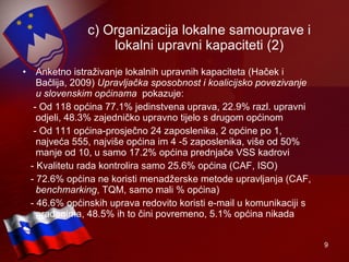 c) Organizacija lokalne samouprave i lokalni upravni kapaciteti (2) Anketno istraživanje lokalnih upravnih kapaciteta (Haček i Bačlija, 2009)  Upravljačka sposobnost i koalicijsko povezivanje u slovenskim općinama   pokazuje: - Od 118 općina 77.1% jedinstvena uprava, 22.9% razl. upravni odjeli, 48.3% zajedničko upravno tijelo s drugom općinom - Od 111 općina-prosječno 24 zaposlenika, 2 općine po 1, najveća 555, najviše općina im 4 -5 zaposlenika, više od 50% manje od 10, u samo 17.2% općina prednjače VSS kadrovi - Kvalitetu rada kontrolira samo 25.6% općina (CAF, ISO) - 72.6% općina ne koristi menadžerske metode upravljanja (CAF,  benchmarking , TQM, samo mali % općina) - 46.6% općinskih uprava redovito koristi e-mail u komunikaciji s građanima, 48.5% ih to čini povremeno, 5.1% općina nikada 