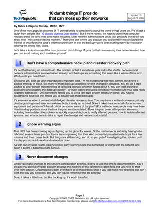 10 dumb things IT pros do                                               Version 1.0
                                  that can mess up their networks                                       August 23, 2006


By Debra Littlejohn Shinder, MCSE, MVP
One of the most popular pastimes of IT professionals is complaining about the dumb things users do. We all get a
laugh from articles like "10 classic clueless-user stories." But if we’re honest, we have to admit that computer
novices aren’t the only ones who make mistakes. Most network administrators could (but probably won’t) tell you
about their “most embarrassing moment." That’s the one where you discover you accidentally misconfigured the
firewall to shut down the boss’s Internet connection or that the backup you’ve been making every day has been
copying the wrong files. Oops.
Let’s take a look at some of the most common dumb things IT pros do that can mess up their networks—and how
you can avoid making such mistakes yourself.



    1       Don’t have a comprehensive backup and disaster recovery plan

It’s not that backing up is hard to do. The problem is that it sometimes gets lost in the shuffle, because most
network administrators are overloaded already, and backups are something that seem like a waste of time and
effort—until you need them.
Of course you back up your organization’s important data. I’m not suggesting that most admins don’t have a
backup strategy in place. But many of those backup strategies haven’t changed in decades. You set up a tape
backup to copy certain important files at specified intervals and then forget about it. You don’t get around to
assessing and updating that backup strategy—or even testing the tapes periodically to make sure your data really
is getting backed up—until something forces you to do so (the tape system breaks or worse, you have a
catastrophic data loss that forces you to actually use those backups).
It’s even worse when it comes to full-fledged disaster recovery plans. You may have a written business continuity
plan languishing in a drawer somewhere, but is it really up to date? Does it take into account all of your current
equipment and personnel? Are all critical personnel aware of the plan? (For instance, new people may have been
hired into key positions since the time the plan was formulated.) Does the plan cover all important elements,
including how to detect the problem as quickly as possible, how to notify affected persons, how to isolate affected
systems, and what actions to take to repair the damage and restore productivity?


    2       Ignore warning signs

That UPS has been showing signs of giving up the ghost for weeks. Or the mail server is suddenly having to be
rebooted several times per day. Users are complaining that their Web connectivity mysteriously drops for a few
minutes and then comes back. But things are still working, sort of, so you put off investigating the problem until
the day you come into work and network is down.
As with our physical health, it pays to heed early warning signs that something is wrong with the network and
catch it before it becomes more serious.


    3       Never document changes

When you make changes to the server’s configuration settings, it pays to take the time to document them. You’ll
be glad you did if a physical disaster destroys the machine or the operating system fails and you have to start
over from scratch. Circumstances don’t even have to be that drastic; what if you just make new changes that don’t
work the way you expected, and you don’t quite remember the old settings?
Sure, it takes a little time, but like backing up, it’s worth the effort.




                                                           Page 1
                                Copyright ©2006 CNET Networks, Inc. All rights reserved.
    For more downloads and a free TechRepublic membership, please visit http://techrepublic.com.com/2001-6240-0.html
 