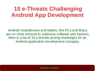 10 e-Threats Challenging
Android App Development
Android smartphones and tablets, like PCs and Macs,
are no more immune to malicious software and hackers.
Here is a list of 10 e-threats posing challenges for an
Android application development company.
Root Info Solutions
 