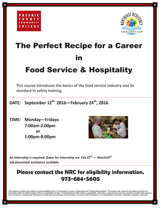 The Perfect Recipe for a Career
in
Food Service & Hospitality
Please contact the NRC for eligibility information.
973-684-5605
This workforce solution was funded by a grant awarded by the U.S. Department of Labor’s Employment and Training Administration. The solution was created by the grantee and does not
necessarily reflect the official position of the U.S. Department of labor. The Department of Labor makes no guarantees, warranties, or assurances of any kind, express or implied, with respect to
such information, including any information on linked sites and including, but not limited to, accuracy of the information or its completeness, timeliness, usefulness, adequacy, continued
This course introduces the basics of the food service industry and its
standard in safety training.
DATE: September 12th
2016—February 24th
, 2016
TIME: Monday—Fridays
7:00am-2:00pm
or
1:00pm-8:00pm
An Internship is required. Dates for internship are Feb 27th
— March24th
Job placement assistance available.
 