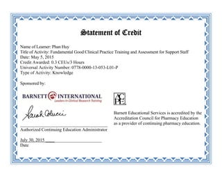 Statement of Credit
Name of Learner: Phan Huy
Title of Activity: Fundamental Good Clinical Practice Training and Assessment for Support Staff
Date: May 5, 2015
Credit Awarded: 0.3 CEUs/3 Hours
Universal Activity Number: 0778-0000-13-053-L01-P
Type of Activity: Knowledge
Sponsored by:
_______________________________________
Authorized Continuing Education Administrator
July 30, 2015 _________________________
Date
Barnett Educational Services is accredited by the
Accreditation Council for Pharmacy Education
as a provider of continuing pharmacy education.
 