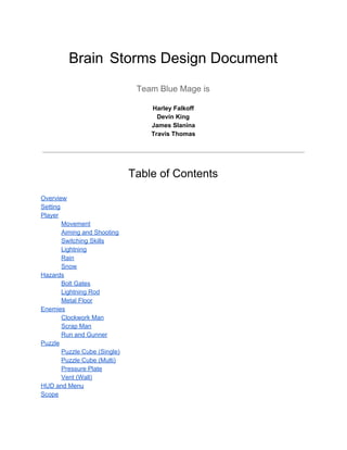 Brain​ ​Storms Design Document 
 
Team Blue Mage is 
Harley Falkoff 
Devin King 
James Slanina 
Travis Thomas 
 
 
Table of Contents 
 
Overview 
Setting 
Player 
Movement 
Aiming and Shooting 
Switching Skills 
Lightning 
Rain 
Snow 
Hazards 
Bolt Gates 
Lightning Rod 
Metal Floor 
Enemies 
Clockwork Man 
Scrap Man 
Run and Gunner 
Puzzle 
Puzzle Cube (Single) 
Puzzle Cube (Multi) 
Pressure Plate 
Vent (Wall) 
HUD and Menu 
Scope  
   
 