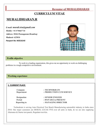 Resume of MURALIDHARAN
CURRICULUM VITAE
MURALIDHARAN.R
E-mail: murali.sisu@gmail.com
Mobile: +91-9790687710
Address: 58/64 Ponnagaram Broadway
Madurai- 625016
Passport No: M3516145
Profile objective
To work in a leading organization, this gives me an opportunity to work on challenging
problems in a tough competitive environment.
Working experience
1. CURRENT PLACE:
Company : TECHNOKRATS
Department : PRODUCTION CUM SERVICE
Designation : SENIOR ENIGEER
Period : 09-07-2012 to PRESENT
Reporting to : MANAGING DIRECTOR
Technokrats is serving Auto Electrical Test Bench Manufacturing automobile industry in India since
2010. Our major customers are BOSCH, LUCAS TVS over all units in India. & we are also supplying
Alternator & Starter test panels, Regulator test kits.
 