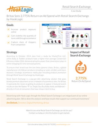 Retail Search Exchange
Case Study
Britax Sees 2,775% Return on Ad Spend with Retail Search Exchange
by HookLogic
Strategy Impact of Retail
Search Exchange
Goals
According to October 2014 data from a study by MarketTree LLC,
online Baby & Toddler products have a higher-than-average Conversion
Efficiency Index (334), demonstrating the power that convenience plays in
online shopping for time-stressed parents.
To ensure their brand was the one these parents chose, Britax, a global
manufacturer of childcare products including car seats, strollers and more,
devised a strategic ecommerce media plan including product promotion
through Retail Search Exchange by HookLogic.
Retail Search Exchange is a pay-per-click advertising solution that gives
brands premium placement across a network of ecommerce sites. For Britax,
it represents the means to getting its products to appear in featured search
results on sites like Babies “R” Us, Target, Buy Buy Baby, Kohls and Walmart –
directly in front of consumers that have shown intent to buy.
2,775%
Return On Ad Spend
Want to see what Retail Search Exchange can do for you?
Contact us today or click the button to get started.
Increase product exposure
online
Gain visibility into quantity of
itemssoldthroughecommerce
Capture share of shoppers
from competition
“Advertising with Hook Logic through the Retail Search Exchange is an integral part of our online
advertising plan. We’ve done the analysis and have results that support our continued investment.”
Jim Deitzel, Director, Digital Marketing, Britax
Getalivedemotoday:(646)467-8200|www.hooklogic.com
GET STARTED
 