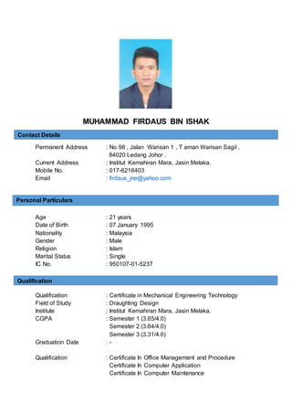 MUHAMMAD FIRDAUS BIN ISHAK
Permanent Address : No 98 , Jalan Warisan 1 , T aman Warisan Sagil ,
84020 Ledang Johor .
Current Address : Institut Kemahiran Mara, Jasin Melaka.
Mobile No. : 017-6216403
Email : firdaus_jne@yahoo.com
Age : 21 years
Date of Birth : 07 January 1995
Nationality : Malaysia
Gender : Male
Religion : Islam
Marital Status : Single
IC No. : 950107-01-5237
Qualification : Certificate in Mechanical Engineering Technology
Field of Study : Draughting Design
Institute : Institut Kemahiran Mara, Jasin Melaka.
CGPA : Semester 1 (3.65/4.0)
Semester 2 (3.64/4.0)
Semester 3 (3.31/4.0)
Graduation Date : -
Qualification : Certificate In Office Management and Procedure
Certificate In Computer Application
Certificate In Computer Maintenance
Contact Details
Personal Particulars
Qualification
 
