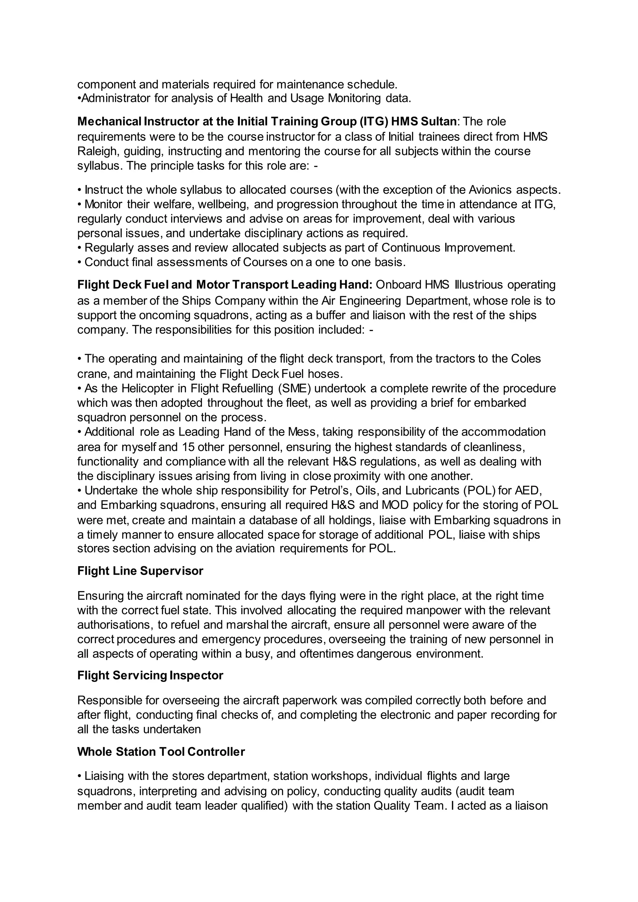 component and materials required for maintenance schedule.
•Administrator for analysis of Health and Usage Monitoring data.
Mechanical Instructor at the Initial Training Group (ITG) HMS Sultan: The role
requirements were to be the course instructor for a class of Initial trainees direct from HMS
Raleigh, guiding, instructing and mentoring the course for all subjects within the course
syllabus. The principle tasks for this role are: -
• Instruct the whole syllabus to allocated courses (with the exception of the Avionics aspects.
• Monitor their welfare, wellbeing, and progression throughout the time in attendance at ITG,
regularly conduct interviews and advise on areas for improvement, deal with various
personal issues, and undertake disciplinary actions as required.
• Regularly asses and review allocated subjects as part of Continuous Improvement.
• Conduct final assessments of Courses on a one to one basis.
Flight Deck Fuel and Motor Transport Leading Hand: Onboard HMS Illustrious operating
as a member of the Ships Company within the Air Engineering Department, whose role is to
support the oncoming squadrons, acting as a buffer and liaison with the rest of the ships
company. The responsibilities for this position included: -
• The operating and maintaining of the flight deck transport, from the tractors to the Coles
crane, and maintaining the Flight Deck Fuel hoses.
• As the Helicopter in Flight Refuelling (SME) undertook a complete rewrite of the procedure
which was then adopted throughout the fleet, as well as providing a brief for embarked
squadron personnel on the process.
• Additional role as Leading Hand of the Mess, taking responsibility of the accommodation
area for myself and 15 other personnel, ensuring the highest standards of cleanliness,
functionality and compliance with all the relevant H&S regulations, as well as dealing with
the disciplinary issues arising from living in close proximity with one another.
• Undertake the whole ship responsibility for Petrol’s, Oils, and Lubricants (POL) for AED,
and Embarking squadrons, ensuring all required H&S and MOD policy for the storing of POL
were met, create and maintain a database of all holdings, liaise with Embarking squadrons in
a timely manner to ensure allocated space for storage of additional POL, liaise with ships
stores section advising on the aviation requirements for POL.
Flight Line Supervisor
Ensuring the aircraft nominated for the days flying were in the right place, at the right time
with the correct fuel state. This involved allocating the required manpower with the relevant
authorisations, to refuel and marshal the aircraft, ensure all personnel were aware of the
correct procedures and emergency procedures, overseeing the training of new personnel in
all aspects of operating within a busy, and oftentimes dangerous environment.
Flight Servicing Inspector
Responsible for overseeing the aircraft paperwork was compiled correctly both before and
after flight, conducting final checks of, and completing the electronic and paper recording for
all the tasks undertaken
Whole Station Tool Controller
• Liaising with the stores department, station workshops, individual flights and large
squadrons, interpreting and advising on policy, conducting quality audits (audit team
member and audit team leader qualified) with the station Quality Team. I acted as a liaison
 