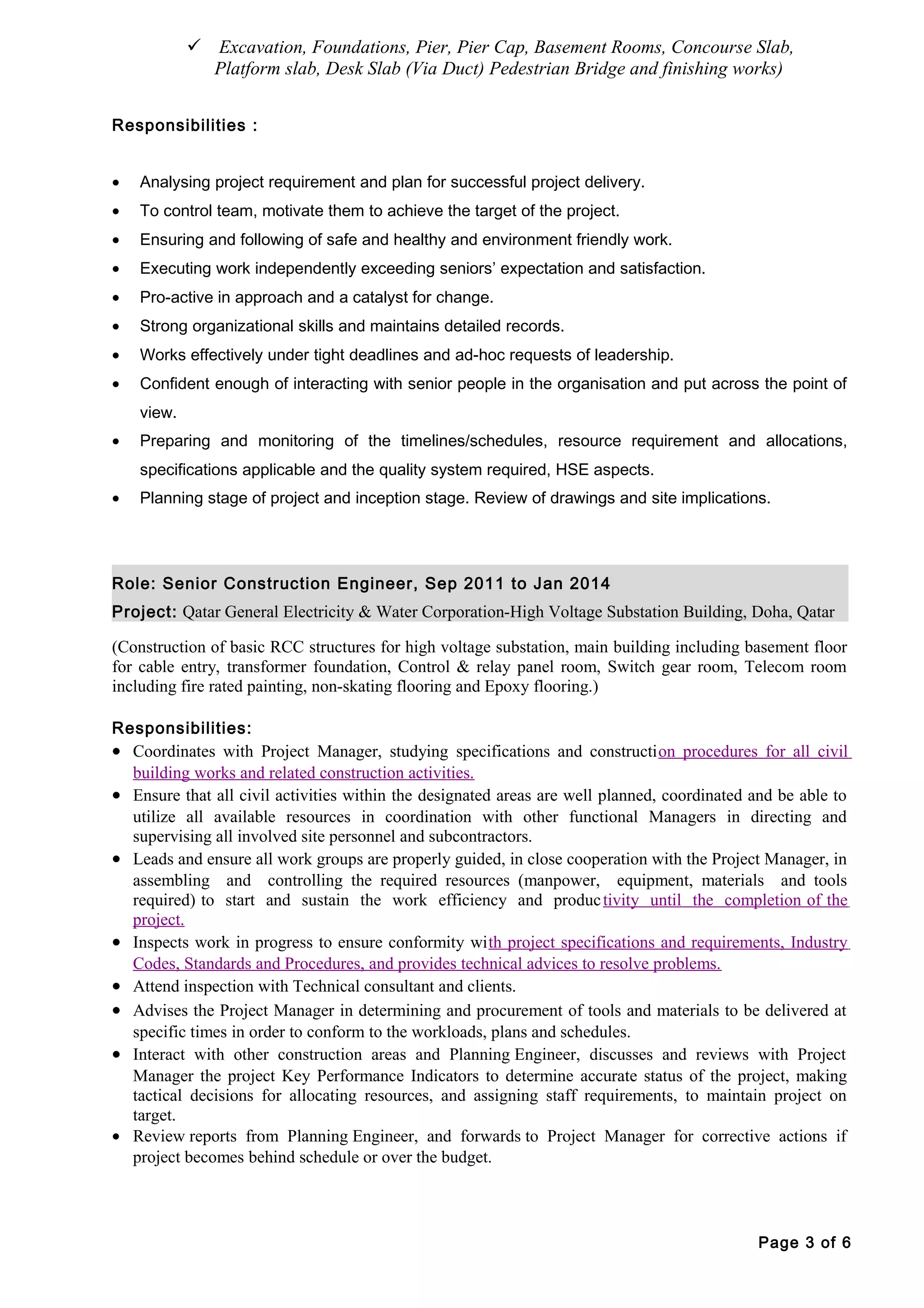  Excavation, Foundations, Pier, Pier Cap, Basement Rooms, Concourse Slab,
Platform slab, Desk Slab (Via Duct) Pedestrian Bridge and finishing works)
Responsibilities :
• Analysing project requirement and plan for successful project delivery.
• To control team, motivate them to achieve the target of the project.
• Ensuring and following of safe and healthy and environment friendly work.
• Executing work independently exceeding seniors’ expectation and satisfaction.
• Pro-active in approach and a catalyst for change.
• Strong organizational skills and maintains detailed records.
• Works effectively under tight deadlines and ad-hoc requests of leadership.
• Confident enough of interacting with senior people in the organisation and put across the point of
view.
• Preparing and monitoring of the timelines/schedules, resource requirement and allocations,
specifications applicable and the quality system required, HSE aspects.
• Planning stage of project and inception stage. Review of drawings and site implications.
Role: Senior Construction Engineer, Sep 2011 to Jan 2014
Project: Qatar General Electricity & Water Corporation-High Voltage Substation Building, Doha, Qatar
(Construction of basic RCC structures for high voltage substation, main building including basement floor
for cable entry, transformer foundation, Control & relay panel room, Switch gear room, Telecom room
including fire rated painting, non-skating flooring and Epoxy flooring.)
Responsibilities:
• Coordinates with Project Manager, studying specifications and construction procedures for all civil
building works and related construction activities.
• Ensure that all civil activities within the designated areas are well planned, coordinated and be able to
utilize all available resources in coordination with other functional Managers in directing and
supervising all involved site personnel and subcontractors.
• Leads and ensure all work groups are properly guided, in close cooperation with the Project Manager, in
assembling and controlling the required resources (manpower, equipment, materials and tools
required) to start and sustain the work efficiency and productivity until the completion of the
project.
• Inspects work in progress to ensure conformity with project specifications and requirements, Industry
Codes, Standards and Procedures, and provides technical advices to resolve problems.
• Attend inspection with Technical consultant and clients.
• Advises the Project Manager in determining and procurement of tools and materials to be delivered at
specific times in order to conform to the workloads, plans and schedules.
• Interact with other construction areas and Planning Engineer, discusses and reviews with Project
Manager the project Key Performance Indicators to determine accurate status of the project, making
tactical decisions for allocating resources, and assigning staff requirements, to maintain project on
target.
• Review reports from Planning Engineer, and forwards to Project Manager for corrective actions if
project becomes behind schedule or over the budget.
Page 3 of 6
 