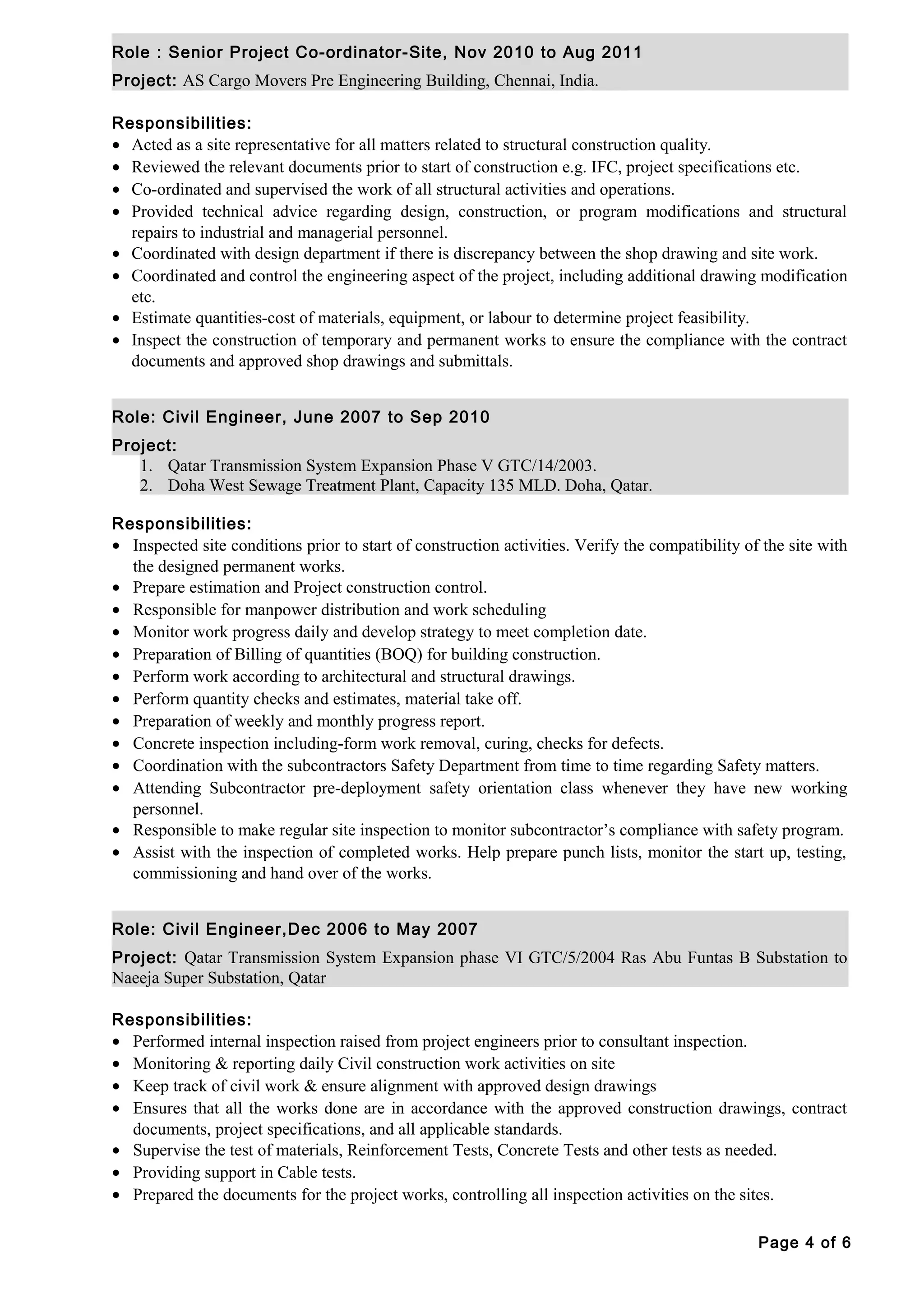 Role : Senior Project Co-ordinator-Site, Nov 2010 to Aug 2011
Project: AS Cargo Movers Pre Engineering Building, Chennai, India.
Responsibilities:
• Acted as a site representative for all matters related to structural construction quality.
• Reviewed the relevant documents prior to start of construction e.g. IFC, project specifications etc.
• Co-ordinated and supervised the work of all structural activities and operations.
• Provided technical advice regarding design, construction, or program modifications and structural
repairs to industrial and managerial personnel.
• Coordinated with design department if there is discrepancy between the shop drawing and site work.
• Coordinated and control the engineering aspect of the project, including additional drawing modification
etc.
• Estimate quantities-cost of materials, equipment, or labour to determine project feasibility.
• Inspect the construction of temporary and permanent works to ensure the compliance with the contract
documents and approved shop drawings and submittals.
Role: Civil Engineer, June 2007 to Sep 2010
Project:
1. Qatar Transmission System Expansion Phase V GTC/14/2003.
2. Doha West Sewage Treatment Plant, Capacity 135 MLD. Doha, Qatar.
Responsibilities:
• Inspected site conditions prior to start of construction activities. Verify the compatibility of the site with
the designed permanent works.
• Prepare estimation and Project construction control.
• Responsible for manpower distribution and work scheduling
• Monitor work progress daily and develop strategy to meet completion date.
• Preparation of Billing of quantities (BOQ) for building construction.
• Perform work according to architectural and structural drawings.
• Perform quantity checks and estimates, material take off.
• Preparation of weekly and monthly progress report.
• Concrete inspection including-form work removal, curing, checks for defects.
• Coordination with the subcontractors Safety Department from time to time regarding Safety matters.
• Attending Subcontractor pre-deployment safety orientation class whenever they have new working
personnel.
• Responsible to make regular site inspection to monitor subcontractor’s compliance with safety program.
• Assist with the inspection of completed works. Help prepare punch lists, monitor the start up, testing,
commissioning and hand over of the works.
Role: Civil Engineer,Dec 2006 to May 2007
Project: Qatar Transmission System Expansion phase VI GTC/5/2004 Ras Abu Funtas B Substation to
Naeeja Super Substation, Qatar
Responsibilities:
• Performed internal inspection raised from project engineers prior to consultant inspection.
• Monitoring & reporting daily Civil construction work activities on site
• Keep track of civil work & ensure alignment with approved design drawings
• Ensures that all the works done are in accordance with the approved construction drawings, contract
documents, project specifications, and all applicable standards.
• Supervise the test of materials, Reinforcement Tests, Concrete Tests and other tests as needed.
• Providing support in Cable tests.
• Prepared the documents for the project works, controlling all inspection activities on the sites.
Page 4 of 6
 