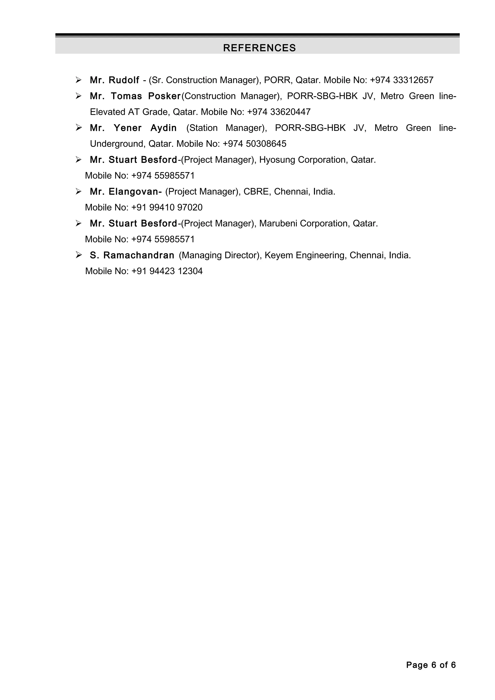 REFERENCES
 Mr. Rudolf - (Sr. Construction Manager), PORR, Qatar. Mobile No: +974 33312657
 Mr. Tomas Posker(Construction Manager), PORR-SBG-HBK JV, Metro Green line-
Elevated AT Grade, Qatar. Mobile No: +974 33620447
 Mr. Yener Aydin (Station Manager), PORR-SBG-HBK JV, Metro Green line-
Underground, Qatar. Mobile No: +974 50308645
 Mr. Stuart Besford-(Project Manager), Hyosung Corporation, Qatar.
Mobile No: +974 55985571
 Mr. Elangovan- (Project Manager), CBRE, Chennai, India.
Mobile No: +91 99410 97020
 Mr. Stuart Besford-(Project Manager), Marubeni Corporation, Qatar.
Mobile No: +974 55985571
 S. Ramachandran (Managing Director), Keyem Engineering, Chennai, India.
Mobile No: +91 94423 12304
Page 6 of 6
 