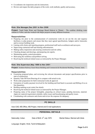 • Co-ordinates site inspections and site instructions.
• Review and inspect the daily progress of the work, work methods, quality and accuracy.
Role: Site Manager,Dec 2001 to Nov 2006
Project: Tamil Nadu Water and Drainage Board Kalavai to Thimiri – The combine drinking water
scheme in Vellor, and also worked with Major projects at many different locations.
Responsibilities:
• Preparing site prior to the commencement of construction work (to set out the site and organise
facilities), to plan projects and ensure that they meet agreed specifications, budgets and/or timescales
and to oversee building work.
• Liaising with clients and reporting progress, professional staff such as architects and surveyors.
• Supervising contracted staff and meeting subcontractors.
• Making safety inspections and ensuring construction and site safety.
• Checking designs and drawings, and preparing site reports.
• Maintaining quality control procedures.
• Motivating the workforce and problem solving.
• Resolving the technical related issues as instructed by the Project Manager.
Role: Site Supervisor,May 1999 to Nov 2001
Project: Southern Railway Guest House Building and Commercial & Residential Building, Chennai, India.
Responsibilities:
• Examining proposed plans, and reviewing the relevant documents and project specifications prior to
start of construction.
• Quantity Take Off from Drawings & to compare with actual at site.
• Work order preparation for Sub-Contractual works & approval.
• Estimation of weekly payment involved for the building and feed back to accounts and Billing of as on
Site Quantities.
• Building marking as per centre line sketch.
• Resolving the technical related issues as instructed by the Project Manager.
• Preparing status of the project fortnightly, projecting on critical issues, pending decisions, material.
Approval, material requirement schedule, safety issues and housekeeping and quality issues.
• Coordinating with contractor and clients and review the response for adequacy.
PC SKILLS
Auto CAD, MS Office, MS Project, Internet and E-mail applications
PERSONAL DETAILS
Nationality: Indian Date of Birth: 4
th
July 1979 Marital Status: Married with 2kids
Language: English, Hindi, Tamil & Malayalam
Page 5 of 6
 