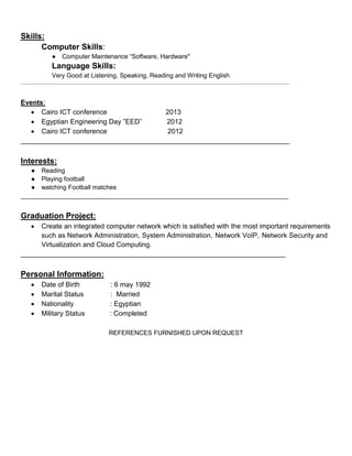 Skills:
Computer Skills:
● Computer Maintenance “Software, Hardware"
Language Skills:
Very Good at Listening, Speaking, Reading and Writing English
Events:
 Cairo ICT conference 2013
 Egyptian Engineering Day ”EED” 2012
 Cairo ICT conference 2012
______________________________________________________________________
Interests:
● Reading
● Playing football
● watching Football matches
____________________________________________________________________________
Graduation Project:
 Create an integrated computer network which is satisfied with the most important requirements
such as Network Administration, System Administration, Network VoIP, Network Security and
Virtualization and Cloud Computing.
_____________________________________________________________________
Personal Information:
 Date of Birth : 6 may 1992
 Marital Status : Married
 Nationality : Egyptian
 Military Status : Completed
REFERENCES FURNISHED UPON REQUEST
 