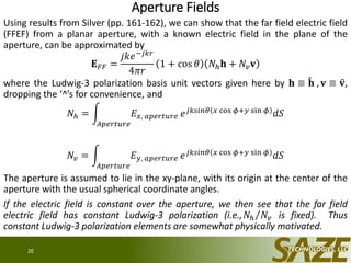 Aperture Fields
Using results from Silver (pp. 161-162), we can show that the far field electric field
(FFEF) from a planar aperture, with a known electric field in the plane of the
aperture, can be approximated by
𝐄 𝐹𝐹 =
𝑗𝑘𝑒−𝑗𝑘𝑟
4𝜋𝑟
1 + cos 𝜃 𝑁ℎ 𝐡 + 𝑁𝑣 𝐯
where the Ludwig-3 polarization basis unit vectors given here by 𝐡 ≡ 𝐡 , 𝐯 ≡ 𝐯,
dropping the ‘^’s for convenience, and
𝑁ℎ =
𝐴𝑝𝑒𝑟𝑡𝑢𝑟𝑒
𝐸 𝑥, 𝑎𝑝𝑒𝑟𝑡𝑢𝑟𝑒 𝑒 𝑗𝑘𝑠𝑖𝑛𝜃 𝑥 cos 𝜙+𝑦 sin 𝜙
𝑑𝑆
𝑁𝑣 =
𝐴𝑝𝑒𝑟𝑡𝑢𝑟𝑒
𝐸 𝑦, 𝑎𝑝𝑒𝑟𝑡𝑢𝑟𝑒 𝑒 𝑗𝑘𝑠𝑖𝑛𝜃 𝑥 cos 𝜙+𝑦 sin 𝜙 𝑑𝑆
The aperture is assumed to lie in the xy-plane, with its origin at the center of the
aperture with the usual spherical coordinate angles.
If the electric field is constant over the aperture, we then see that the far field
electric field has constant Ludwig-3 polarization (i.e., 𝑁ℎ 𝑁𝑣 is fixed). Thus
constant Ludwig-3 polarization elements are somewhat physically motivated.
20
 