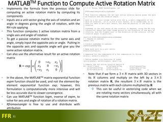 MATLABTM Function to Compute Active Rotation Matrix% % % J. Hucks, SAZE Technologies, LLC
%
% R=Rfromaxisangle(axis,alphadeg)
%
% This function computes the 3x3 real active rotation matrix given the axis
% of rotation and the rotation angle.
%
% axis is a 3x1 unit column vector with the x, y and z components of the
% axis of rotation. If it is not a unit vector, it is normalized, so it
% does not have to be a unit vector, but must be parallel to the axis of
% rotation.
%
% alphadeg is the real angle of the rotation in degrees, using the RH rule
% convention, where the right thumb points in the direction of the axis of
% rotation, and the fingers curl in the direction of the rotation (if the
% rotation angle is positive).
function R=Rfromaxisangle(axis,alphadeg)
% 1 degree in radians
deg=pi/180;
% Convert alphadeg to radians
alpha=alphadeg*deg;
% Make sure axis is a unit vector
e=axis/norm(axis);
% Separate out the components of e for computation to follow
e1=e(1); e2=e(2); e3=e(3);
% Define needed trig functions of alpha
ca=cos(alpha); sa=sin(alpha); omca=1-ca;
% Compute the 3x3 active rotation matrix R
R=[ ca+e1^2*omca e1*e2*omca-e3*sa e1*e3*omca+e2*sa;
e1*e2*omca+e3*sa ca+e2^2*omca e2*e3*omca-e1*sa;
e1*e3*omca-e2*sa e2*e3*omca+e1*sa ca+e3^2*omca ];
31
• Implements the formula from the previous slide for
computing an active rotation matrix by computing its
components
• Inputs are a unit vector giving the axis of rotation and an
angle in degrees giving the angle of rotation, with the
RH rule applying
• This function computes 1 active rotation matrix from a
single axis and angle of rotation
• To get a passive rotation matrix for the same axis and
angle, simply input the opposite axis or angle. Putting in
the opposite axis and opposite angle will give you the
same active rotation matrix.
• Can also use the alternative result for an active rotation
matrix
𝐑 = exp 𝛼
0 −𝑒3 𝑒2
𝑒3 0 −𝑒1
−𝑒2 𝑒1 0
• In the above, the MATLABTM matrix exponential function
expm function should be used, and not the element-by-
element exponential function exp; however, this
formulation is computationally more intensive and will
be less accurate due to slower convergence.
• Can use MATLABTM function logm, inverse of expm, to
solve for axis and angle of rotation of a rotation matrix.
• Rfromaxisangle is free to use and distribute with
attribution
FFR
• Note that if we form a 3 × 𝑁 matrix with 3D vectors in
its 𝑁 columns and multiply on the left by a 3 × 3
rotation matrix 𝐑, the resultant 3 × 𝑁 matrix is the
previous matrix with each column multiplied by 𝐑
 This can be useful in vectorizing code when we
are rotating many vectors simultaneously, all with
the same rotation matrix
 