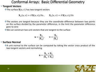 Conformal Arrays: Basic Differential Geometry
• Tangent Vectors
The surface 𝐗(𝑢, 𝑣) has two tangent vectors
𝐗 𝑢 𝑢, 𝑣 = 𝜕 𝐗(𝑢, 𝑣) 𝜕𝑢 , 𝐗 𝑣 𝑢, 𝑣 = 𝜕 𝐗(𝑢, 𝑣) 𝜕𝑣
The vectors are tangent because they are the coordinate difference between two points
on the surface divided by the parameter difference, in the limit the parameter difference
goes to zero
We can construct two unit vectors that are tangent to the surface
𝐮 =
𝐗 𝑢
𝐗 𝑢
, 𝐯 =
𝐗 𝑣
𝐗 𝑣
• Surface Normal
A unit normal to the surface can be computed by taking the vector cross product of the
two tangent vectors and normalizing
𝐧 =
𝐗 𝑢 × 𝐗 𝑣
𝐗 𝑢 × 𝐗 𝑣
39
 
