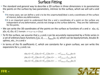 Surface Fitting
• The standard and general way to describe a 2D surface in three dimensions is to parametrize
the points on the surface by two parameters, intrinsic to the surface, which we will call u and
v.
In many cases, we can define u and v to be the unperturbed/ideal x and y coordinates of the surface
of interest, before any deformations.
It is an important point to understand that the u and v coordinates of a point on the surface are
independent of any deformation, and do not change as the surface deforms. They are like ‘addresses’
for the points.
• We can write the 3D coordinates of the points on the surface as functions of u and v: x(u, v),
y(u, v), z(u, v) | Example: x = x, y = y, z = f (x,y)
• To fit the surface, we assume that x, y and z can be accurately represented by a finite series in
a set of arbitrary basis functions f1(u, v), … , fNbasis(u, v), which can be bipolynomials, bicubic B-
splines, etc., in u and v
• In terms of the fit coefficients C, which are constants for a given surface, we can write the
expansions for x, y and z as
42
),(),(),(),(
),(),(),(),(
),(),(),(),(
3,223113
2,222112
1,221111
vufCvufCvufCvuz
vufCvufCvufCvuy
vufCvufCvufCvux
NbasisNbasis
NbasisNbasis
NbasisNbasis






FFR
 
