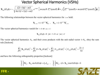 Vector Spherical Harmonics (VSHs)
6
  ˆ)(coscot)(cosˆ)(coscsc
)!()1(4
)!)(12(
),( 1


  m
l
m
l
m
l
mj
lm PmPjPme
mlll
mll



 
θΧ
The following relationships between the vector spherical harmonics for m hold:



  ml
m
lmlm
m
ml ,
11
, )1(,)1( ΧΧΧΧ
The vector spherical harmonics vanish for 0l or lm || :
lmorlforlm  ||00),( Χ
The vector spherical harmonics lmX and their cross products with the unit radial vector lmXrˆ obey the sum
rule [Jackson]

 
4
12
),(),(),(ˆ),(
2222 
  
l
XX
l
lm
lmlm
l
lm
lm
l
lm
lm XrX
and have the following orthogonality properties [Jackson]:
0sin)ˆ(,sin
2
0 0
2
0 0
   




  
 dddd lmmlmmlllmml XrXXX
FFR
 