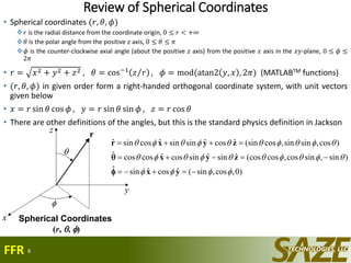 Review of Spherical Coordinates
• Spherical coordinates (𝑟, 𝜃, 𝜙)
𝑟 is the radial distance from the coordinate origin, 0 ≤ 𝑟 < +∞
𝜃 is the polar angle from the positive 𝑧 axis, 0 ≤ 𝜃 ≤ 𝜋
𝜙 is the counter-clockwise axial angle (about the positive 𝑧 axis) from the positive 𝑥 axis in the 𝑥𝑦-plane, 0 ≤ 𝜙 ≤
2𝜋
• 𝑟 = 𝑥2 + 𝑦2 + 𝑧2 , 𝜃 = cos−1
𝑧 𝑟 , 𝜙 = mod(atan2 𝑦, 𝑥 , 2𝜋) (MATLABTM functions)
• (𝑟, 𝜃, 𝜙) in given order form a right-handed orthogonal coordinate system, with unit vectors
given below
• 𝑥 = 𝑟 sin 𝜃 cos 𝜙 , 𝑦 = 𝑟 sin 𝜃 sin 𝜙 , 𝑧 = 𝑟 cos 𝜃
• There are other definitions of the angles, but this is the standard physics definition in Jackson
8
x
z
y


r
x
z
y


r
Spherical Coordinates
(r, , )
)0,cos,sin(ˆcosˆsinˆ
)sin,sincos,cos(cosˆsinˆsincosˆcoscosˆ
)cos,sinsin,cos(sinˆcosˆsinsinˆcossinˆ






yx
zyx
zyxr


FFR
 