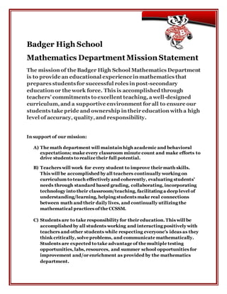 Badger High School
Mathematics Department Mission Statement
The mission of the Badger High School Mathematics Department
is to provide an educational experiencein mathematics that
prepares studentsfor successful roles in post-secondary
education or the work force. This is accomplished through
teachers’ commitments to excellent teaching, awell-designed
curriculum, and a supportive environment for all to ensure our
students take pride and ownership in their education with a high
level of accuracy, quality,and responsibility.
In support of our mission:
A) The math department will maintain high academic and behavioral
expectations; make every classroom minute count and make efforts to
drive students to realize their full potential.
B) Teachers will work for every student to improve their math skills.
This will be accomplished by all teachers continually working on
curriculum to teach effectively and coherently, evaluating students’
needs through standard based grading, collaborating, incorporating
technology into their classroom/teaching, facilitating a deep level of
understanding/learning, helping students make real connections
between math and their daily lives, and continually utilizing the
mathematical practices of the CCSSM.
C) Students are to take responsibility for their education. This will be
accomplished by all students working and interacting positively with
teachers and other students while respecting everyone’s ideas as they
think critically, solve problems, and communicate mathematically.
Students are expected to take advantage of the multiple testing
opportunities, labs, resources, and summer school opportunities for
improvement and/or enrichment as provided by the mathematics
department.
 
