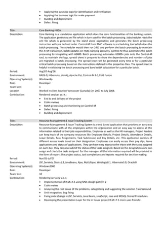 • Applying the business logic for identification and verification
• Applying the business logic for make payment
• Building and deployment
• Defect fixing
Title: Core Banking-HBCA
Description: Core Banking is a standalone application which does the core functionalities of the banking system.
The application generates xml file which in turn used for the batch processing. Jobscheduler reads the
xml file which is generated by the stand alone application and generates the batch processing
instruction with pre defined order. Control-M from BMC software is a scheduling tool which does the
batch processing. The scheduler would then run 24/7 and perform the batch processing to maintain
the ATM transaction, batch updates on HSBC banking accounts. Control-M thus automates the batch
processing by integrating with AS400. Batch processing automates 65000+ jobs onto the Control-M
tool, to maintain the logs, spread sheet is prepared to show the dependencies and numbers of jobs
are migrated in batch processing. The spread sheet will be generated every time or for a particular
critical batch processing based on the instructions defined in the properties files. The speed sheet is
helpful in validating the batch processing and band width calculation for a particular batch.
Period: Aug’07-Aug’08
Environment: RAD6.0, Hibernate, dom4j, Apache Poi, Control-M 6.1,Cold Fusion
Operating System(s): WindowsXp
Role: Developer
Team Size: 1
Location: Worked in client location Vancouver (Canada) Oct 2007 to July 2008.
Contribution: Rendered services w.r.t.:
• End to end delivery of the project
• Code reviews
• Batch processing and monitoring on Control-M
• Defect fixing
• Building and deployment
Title: Resource Management & Issue Tracking System
Description: Resource Management & Issue Tracking System is a web based application that provides an easy way
to communicate with all the employees within the organization and an easy way to access all the
information related to their job responsibilities. Employee as well as the HR managers, Project leaders
can keep track of the company resources like Employee Details, Project Details, Attendance Details,
Leave Details, Task Assignments, Task Submission and Pay Details, etc. This application consists of
different access levels based on their designation. Employees can easily access their pay slips, leave
applications and status of applications. They can have easy access to the inbox with the tasks assigned
on each day. They can also submit the status of the tasks assigned. Based on the designations one can
assign and check the tasks assigned. For the managers all the information required will be provided in
the form of reports like project status, task completions and reports required for decision making
Period: Nov’05-Jul’07
Environment: JSP, Servlets, Struts1.3, JavaBeans, Ajax, MyEcllipse, Weblogic8.1, Hibernate3.0, Oracle9i
Operating System(s): Windows2000
Role: Developer
Team Size: 10
Contribution: Rendering services w.r.t.:
• Implementation of R.M.I.T.S using MVC design pattern 2
• Code review
• Analyzing the root cause of the problems, categorizing and suggesting the solution / workaround
• Unit integration, bug fixing
• Fixing code change in JSP, Servlets, Java Beans, JavaScript, Java and MSSQL Stored Procedures
• Developing the presentation Layer for the in house project R.M.I.T.S more user-friendly
 
