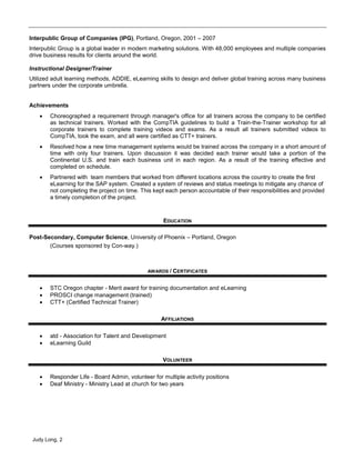 Judy Long, 2
Interpublic Group of Companies (IPG), Portland, Oregon, 2001 – 2007
Interpublic Group is a global leader in modern marketing solutions. With 48,000 employees and multiple companies
drive business results for clients around the world.
Instructional Designer/Trainer
Utilized adult learning methods, ADDIE, eLearning skills to design and deliver global training across many business
partners under the corporate umbrella.
Achievements
 Choreographed a requirement through manager's office for all trainers across the company to be certified
as technical trainers. Worked with the CompTIA guidelines to build a Train-the-Trainer workshop for all
corporate trainers to complete training videos and exams. As a result all trainers submitted videos to
CompTIA, took the exam, and all were certified as CTT+ trainers.
 Resolved how a new time management systems would be trained across the company in a short amount of
time with only four trainers. Upon discussion it was decided each trainer would take a portion of the
Continental U.S. and train each business unit in each region. As a result of the training effective and
completed on schedule.
 Partnered with team members that worked from different locations across the country to create the first
eLearning for the SAP system. Created a system of reviews and status meetings to mitigate any chance of
not completing the project on time. This kept each person accountable of their responsibilities and provided
a timely completion of the project.
EDUCATION
Post-Secondary, Computer Science, University of Phoenix – Portland, Oregon
(Courses sponsored by Con-way.)
AWARDS / CERTIFICATES
 STC Oregon chapter - Merit award for training documentation and eLearning
 PROSCI change management (trained)
 CTT+ (Certified Technical Trainer)
AFFILIATIONS
 atd - Association for Talent and Development
 eLearning Guild
VOLUNTEER
 Responder Life - Board Admin, volunteer for multiple activity positions
 Deaf Ministry - Ministry Lead at church for two years
 
